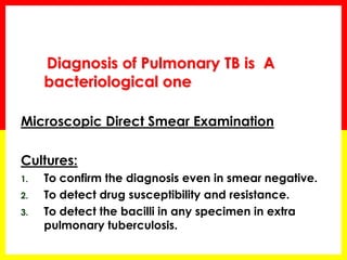 Diagnosis of Pulmonary TB is A bacteriological one 
Microscopic Direct Smear Examination 
Cultures: 
1.To confirm the diagnosis even in smear negative. 
2.To detect drug susceptibility and resistance. 
3.To detect the bacilli in any specimen in extra pulmonary tuberculosis.  