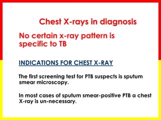 Chest X-rays in diagnosis 
No certain x-ray pattern is specific to TB 
INDICATIONS FOR CHEST X-RAY 
The first screening test for PTB suspects is sputum smear microscopy. 
In most cases of sputum smear-positive PTB a chest X-ray is un-necessary. 
 