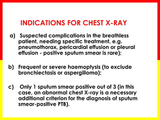 a) Suspected complications in the breathless patient, needing specific treatment, e.g. pneumothorax, pericardial effusion or pleural effusion - positive sputum smear is rare); 
b) Frequent or severe haemoptysis (to exclude bronchiectasis or aspergilloma); 
c) Only 1 sputum smear positive out of 3 (in this case, an abnormal chest X-ray is a necessary additional criterion for the diagnosis of sputum smear-positive PTB). 
INDICATIONS FOR CHEST X-RAY  