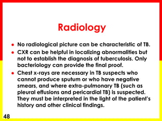Radiology 
No radiological picture can be characteristic of TB. 
CXR can be helpful in localizing abnormalities but not to establish the diagnosis of tuberculosis. Only bacteriology can provide the final proof. 
Chest x-rays are necessary in TB suspects who cannot produce sputum or who have negative smears, and where extra-pulmonary TB (such as pleural effusions and pericardial TB) is suspected. They must be interpreted in the light of the patient’s history and other clinical findings. 
48  