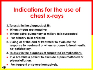 Indications for the use of chest x-rays 
1. To assist in the diagnosis of TB: 
When smears are negative 
Where extra-pulmonary or miliary TB is suspected 
 For primary TB in children 
2. During or at the end of treatment to evaluate the response to treatment or when response to treatment is not satisfactory. 
3. To assist in the diagnosis of suspected complications: 
In a breathless patient to exclude a pneumothorax or pleural effusion. 
 For frequent or severe hemoptysis. 
49  