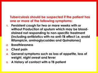 Tuberculosis should be suspected if the patient has one or more of the following symptoms: 
1.Persistent cough for two or more weeks with or without Production of sputum which may be blood- stained not responding to non-specific treatment (including antibiotics with no anti-TB effect i.e. avoid Rifampicin, aminoglycosides and Quinolones) 
2.Breathlessness 
3.Chest pain 
4.General symptoms such as loss of appetite, loss of weight, night sweat and fever 
5.A history of contact with a TB patient  