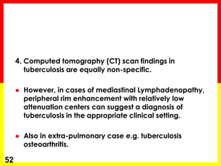 4. Computed tomography (CT) scan findings in tuberculosis are equally non-specific. 
However, in cases of mediastinal Lymphadenopathy, peripheral rim enhancement with relatively low attenuation centers can suggest a diagnosis of tuberculosis in the appropriate clinical setting. 
Also in extra-pulmonary case e.g. tuberculosis osteoarthritis. 
52  