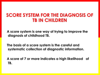 SCORE SYSTEM FOR THE DIAGNOSIS OF TB IN CHILDREN 
A score system is one way of trying to improve the diagnosis of childhood TB. 
The basis of a score system is the careful and systematic collection of diagnostic information. 
A score of 7 or more indicates a high likelihood of TB. 
 