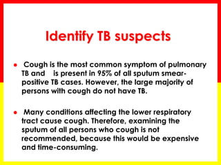 Identify TB suspects 
 Cough is the most common symptom of pulmonary TB and is present in 95% of all sputum smear- positive TB cases. However, the large majority of persons with cough do not have TB. 
 Many conditions affecting the lower respiratory tract cause cough. Therefore, examining the sputum of all persons who cough is not recommended, because this would be expensive and time-consuming.  
