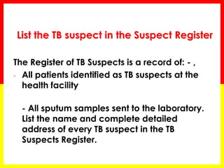 List the TB suspect in the Suspect Register 
The Register of TB Suspects is a record of: - , 
-All patients identified as TB suspects at the health facility 
- All sputum samples sent to the laboratory. List the name and complete detailed address of every TB suspect in the TB Suspects Register.  