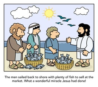 The men sailed back to shore with plenty of fish to sell at the
market. What a wonderful miracle Jesus had done!
 