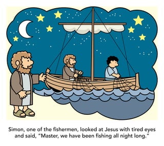 Simon, one of the fishermen, looked at Jesus with tired eyes
and said, “Master, we have been fishing all night long.”
 