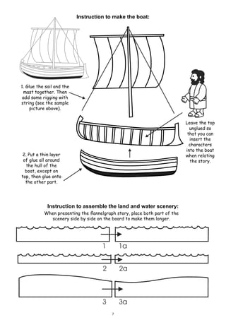 Instruction to make the boat:
2. Put a thin layer
of glue all around
the hull of the
boat, except on
top, then glue onto
the other part.
Leave the top
unglued so
that you can
insert the
characters
into the boat
when relating
the story.
1. Glue the sail and the
mast together. Then
add some rigging with
string (see the sample
picture above).
Instruction to assemble the land and water scenery:
When presenting the flannelgraph story, place both part of the
scenery side by side on the board to make them longer.
7