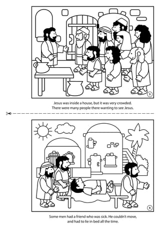5
6
Jesus was inside a house, but it was very crowded.
There were many people there wanting to see Jesus.
Some men had a friend who was sick. He couldn’t move,
and had to lie in bed all the time.