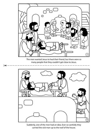 7
8
The men wanted Jesus to heal their friend, but there were so
many people that they couldn’t get close to Jesus.
Suddenly, one of the men had an idea. Ever so carefully they
carried the sick man up to the roof of the house.