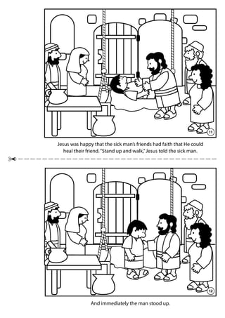11
Jesus was happy that the sick man’s friends had faith that He could
heal their friend.“Stand up and walk,”Jesus told the sick man.
12
And immediately the man stood up.
