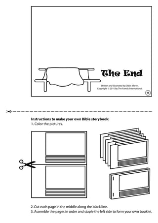 Instructions to make your own Bible storybook:
1. Color the pictures.
2. Cut each page in the middle along the black line.
3. Assemble the pages in order and staple the left side to form your own booklet.
15
Written and illustrated by Didier Martin.
Copyright © 2010 by The Family International.
The End
