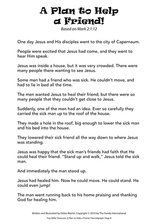 One day Jesus and His disciples went to the city of Capernaum.
People were excited that Jesus had come, and they went to
hear Him speak.
Jesus was inside a house, but it was very crowded. There were
many people there wanting to see Jesus.
Some men had a friend who was sick. He couldn’t move, and
had to lie in bed all the time.
The men wanted Jesus to heal their friend, but there were so
many people that they couldn’t get close to Jesus.
Suddenly, one of the men had an idea. Ever so carefully they
carried the sick man up to the roof of the house.
They made a hole in the roof, big enough to lower the sick man
and his bed into the house.
They lowered their sick friend all the way down to where Jesus
was standing.
Jesus was happy that the sick man’s friends had faith that He
could heal their friend. “Stand up and walk,” Jesus told the sick
man.
And immediately the man stood up.
Jesus had healed him. Now he could move. He could stand. He
could even jump!
The man went running back to his home praising and thanking
God for healing him.
Tiny Bible Treasures: A Plan to Help a Friend. Flannelgraph. Page 8
Written and illustrated by Didier Martin. Copyright © 2010 by The Family International
A Plan to Help
a Friend!
Based on Mark 2:1:12
 