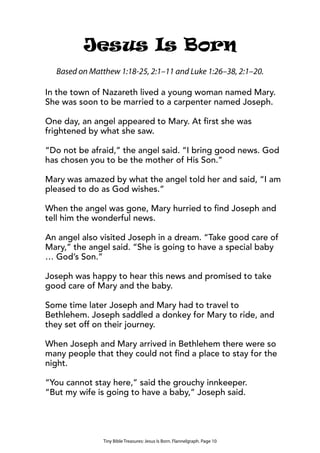 Tiny Bible Treasures: Jesus Is Born. Flannelgraph. Page 10
Jesus Is Born
In the town of Nazareth lived a young woman named Mary.
She was soon to be married to a carpenter named Joseph.
One day, an angel appeared to Mary. At first she was
frightened by what she saw.
“Do not be afraid,” the angel said. “I bring good news. God
has chosen you to be the mother of His Son.”
Mary was amazed by what the angel told her and said, “I am
pleased to do as God wishes.”
When the angel was gone, Mary hurried to find Joseph and
tell him the wonderful news.
An angel also visited Joseph in a dream. “Take good care of
Mary,” the angel said. “She is going to have a special baby
… God’s Son.”
Joseph was happy to hear this news and promised to take
good care of Mary and the baby.
Some time later Joseph and Mary had to travel to
Bethlehem. Joseph saddled a donkey for Mary to ride, and
they set off on their journey.
When Joseph and Mary arrived in Bethlehem there were so
many people that they could not find a place to stay for the
night.
“You cannot stay here,” said the grouchy innkeeper.
“But my wife is going to have a baby,” Joseph said.
Based on Matthew 1:18-25, 2:1–11 and Luke 1:26–38, 2:1–20.
 