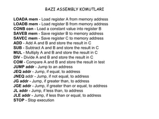 LOADA mem  - Load register A from memory address  LOADB mem  - Load register B from memory address  CONB con  - Load a constant value into register B  SAVEB mem  - Save register B to memory address  SAVEC mem  - Save register C to memory address  ADD  - Add A and B and store the result in C  SUB  - Subtract A and B and store the result in C  MUL  - Multiply A and B and store the result in C  DIV  - Divide A and B and store the result in C  COM  - Compare A and B and store the result in test  JUMP addr  - Jump to an address  JEQ addr  - Jump, if equal, to address  JNEQ  addr - Jump, if not equal, to address  JG addr  - Jump, if greater than, to address  JGE addr  - Jump, if greater than or equal, to address  JL addr  - Jump, if less than, to address  JLE addr  - Jump, if less than or equal, to address  STOP  - Stop execution  BAZI ASSEMBLY KOMUTLARI 