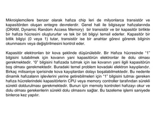 Mikroişlemcilere benzer olarak hafıza chip leri de milyonlarca transistör ve kapasitörden oluşan entegre devrelerdir. Genel hali ile bilgisayar hafızalarında (DRAM, Dynamic Random Access Memory)  bir transistör ve bir kapasitör birlikte bir hafıza hücresini oluştururlar ve tek bir bit bilgiyi temsil ederler. Kapasitör bir bitlik bilgiyi (0 veya 1) tutar, transistör ise bir anahtar görevi görerek bilginin okunmasını veya değiştirilmesini kontrol eder.  Kapasitör elektronları bir kova şeklinde düşünülebilir. Bir Hafıza hücresinde “1” bilgisini tutabilmek için kovanın yani kapasitörün elektronlar ile dolu olması gerekmektedir. “0” bilgisini hafızada tutmak için ise kovanın yani ilgili kapasitörün boş olması gerekmektedir. Buradaki temel problem kovadaki elektron kayıplarıdır. Birkaç milisaniye içerisinde kova kayıplardan dolayı boşalabilmektedir. Bu nedenle dinamik hafızaların işlevlerini yerine getirebilmeleri için “1” bilgisini tutmaı gereken hafıza hücrelerindeki kapasitörlerin CPU veya memory controller tarafından sürekli sürekli doldurulması gerekmektedir. Bunun için memoty kontroleri hafızayı okur ve dolu olması gerekenlerin sürekli dolu olmasını sağlar. Bu tazeleme işlemi saniyede binlerce kez yapılır.  