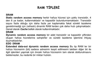RAM TİPLERİ SRAM Static random access memory  herbir hafıza hücresi için çoklu transistör, 4 den 6 ya kadar, kullanmaktadır ve kapasitör bulundurmamaktadır. Transistör sayısı fazla olduğu için daha fazla yer kaplamakta fakat sürekli tazeleme gerektirmediği için (refresh) dinamik RAM lerden çok daha hızlı çalışmaktadır. Genel olarak  Cache  bellek olarak kullanılmaktadır. DRAM Dynamic random access memory  bir adet transistör ve kapasitör çiftinden oluşan hafıza hücrelerine sahiptirler ve sürekli tazeleme işlemine ihtiyaç duymaktadırlar.  EDO  DRAM Extended data-out dynamic random access memory  Bu tip RAM ler bir hafıza hücresinin (bit) sadece adresinin tespit edilmesini takiben diğer bit ile ilgili işlemleri yapmak için önceki hafıza hücresinin tam olarak doldurulmasını beklemezler, bu nedenle bir miktar hızlıdır. 