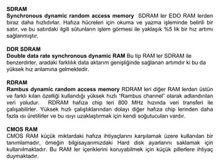 SDRAM Synchronous dynamic random access memory   SDRAM ler EDO RAM lerden biraz daha hızlıdırlar. Hafıza hücreleri için okuma ve yazma işleminde belirili bir satır, ve bu satırdaki ilgili sütunların işlem görmesi ile yaklaşık %5 lik bir hız artımı sağlanmıştır. DDR SDRAM Double data rate synchronous dynamic RAM  Bu tip RAM ler SDRAM ile benzerdirler, aradaki farklılık data aktarım genişliğinde sağlanan artımdır ki bu da yüksek hız anlamına gelmektedir.  RDRAM Rambus dynamic random access memory  RDRAM leri diğer RAM lerden üstün ve farklı kılan özelliği kullandığı yüksek hızlı “Rambus channel” olarak adlandırılan veri yoludur.  RDRAM hafıza chip leri 800 MHz hızında veri transferi ile çalışabilirler. Yüksek hızlı çalıştıklarından dolayı diğer hafıza chip lerinden daha fazla ısı üretilirler ve bu ısıyı uzaklaştırmak için kendi soğutucuları vardır.  CMOS RAM CMOS RAM küçük miktardaki hafıza ihtiyaçlarını karşılamak üzere kullanılan bir tanımlamadır, örneğin bilgisayarımızdaki Hard disk ayarlarını saklamak için kullanılmaktadır. Bu RAM ler içeriklerini koruyabilmek için küçük pillerlere ihtiyaç duymaktadır.  