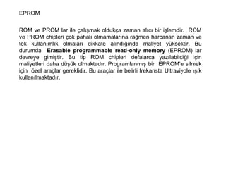 EPROM ROM ve PROM lar ile çalışmak oldukça zaman alıcı bir işlemdir.  ROM ve PROM chipleri çok pahalı olmamalarına rağmen harcanan zaman ve tek kullanımlık olmaları dikkate alındığında maliyet yüksektir. Bu durumda  Erasable programmable read-only memory  (EPROM) lar devreye gimiştir. Bu tip ROM chipleri defalarca yazılabildiği için maliyetleri daha düşük olmaktadır. Programlanmış bir  EPROM’u silmek için  özel araçlar gereklidir. Bu araçlar ile belirli frekansta Ultraviyole ışık kullanılmaktadır.  
