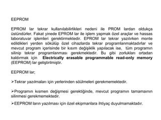 EEPROM EPROM lar tekrar kullanılabilirlikleri nedeni ile PROM lardan oldukça üstündürler. Fakat yinede EPROM lar ile işlem yapmak özel araçlar ve hassas laboratuvar işlemleri gerektirmektedir. EPROM lar tekrar yazılırken monte edildikleri yerden sökülüp özel cihazlarda tekrar programlanmaktadırlar ve mevcut program içerisinde bir kısım değişiklik yapılacak ise,  tüm programın silinip tekrar programlanması gerekmektedir. Bu gibi zorlukları ortadan kaldırmak için  Electrically erasable programmable read-only memory  (EEPROM) lar geliştirilmiştir.  EEPROM lar;  Tekrar yazılmaları için yerlerinden söülmeleri gerekmemektedir.  Programın kısmen değişmesi gerektiğinde, mevcut programın tamamaının silinmesi gerekmemektedir.  EEPROM ların yazılması için özel ekipmanlara ihtiyaç duyulmamaktadır.  