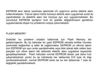 EEPROM ların tekrar yazılması işleminde UV ışığınının yerine elektrik alanı kullanılmaktadır. Yazma işlemi herbir hücreye elektrik alanı uygulamak sureti ile yapılmaktadır ve eklektrik alanı her hücreye ayrı ayrı uygulanmaktadır. Bu zorunluluk EEPROM içeriğinin hızlı bir şekilde değiştirilmesini gerektiren uygulamalarda düşük hız problemini ortaya çıkarmaktadır.  FLASH MEMORY Üreticiler bu problemi ortadan kaldırmak için Flash Memory leri geliştirmişlerdir. Bu tip hafızalar bir çeşit EEPROM olmakla birlikte hücreler arasındaki bağlantılar iç teller ile sağlanmakta, EEPROM un silinme işlemi tüm EEPROM için aynı anda yapılabilmekte veya blok olarak tabir edilen bazı parçalar için silme işlemi tek seferede elektrik alanı uygulama sayesinde gerçekleşmektedir.  Flash hafızalar normal EEPROM lardan çok daha hızlı çalışmaktadırlar çünkü bu tip hafızlarda her defasında 512 byte lık bilgi yenilenebilmektedir, normal EEPROM larda ise bu her defasında 1 byte lık değişiklik yapılabilmektedir.  