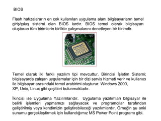 BIOS Flash hafızalararın en çok kullanılan uygulama alanı bilgisayarların temel giriş/çıkış sistemi olan BIOS lardır. BIOS temel olarak bilgisayarı oluşturan tüm birimlerin birlikte çalışmalarını denetleyen bir birimdir.  Temel olarak iki farklı yazılım tipi mevcuttur. Birincisi İşletim Sistemi; bilgisayarda çalışan uygulamalar için bir dizi servis hizmeti verir ve kullanıcı ile bilgisayar arasındaki temel arabirimi oluşturur. Windows 2000,  XP, Unix, Linux gibi çeşitleri bulunmaktadır.  İkincisi ise Uygulama Yazılımlarıdır.  Uygulama yazılımları bilgisayar ile belirli işlemleri yapmamızı sağlayacak ve programcılar tarafından geliştirilmiş veya kendimizin geliştirebileceği yazılımlardır. Örneğin şu anki sunumu gerçekleştirmek için kullandığımız MS Power Point programı gibi.  