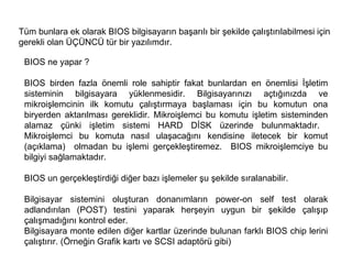 Tüm bunlara ek olarak BIOS bilgisayarın başarılı bir şekilde çalıştırılabilmesi için gerekli olan ÜÇÜNCÜ tür bir yazılımdır.  BIOS ne yapar ?  BIOS birden fazla önemli role sahiptir fakat bunlardan en önemlisi İşletim sisteminin bilgisayara yüklenmesidir. Bilgisayarınızı açtığınızda ve mikroişlemcinin ilk komutu çalıştırmaya başlaması için bu komutun ona biryerden aktarılması gereklidir. Mikroişlemci bu komutu işletim sisteminden alamaz çünki işletim sistemi HARD DİSK üzerinde bulunmaktadır.  Mikroişlemci bu komuta nasıl ulaşacağını kendisine iletecek bir komut (açıklama)  olmadan bu işlemi gerçekleştiremez.  BIOS mikroişlemciye bu bilgiyi sağlamaktadır.  BIOS un gerçekleştirdiği diğer bazı işlemeler şu şekilde sıralanabilir.  Bilgisayar sistemini oluşturan donanımların power-on self test olarak adlandırılan (POST) testini yaparak herşeyin uygun bir şekilde çalışıp çalışmadığını kontrol eder.  Bilgisayara monte edilen diğer kartlar üzerinde bulunan farklı BIOS chip lerini çalıştırır. (Örneğin Grafik kartı ve SCSI adaptörü gibi)  