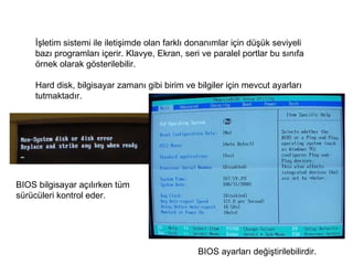 İşletim sistemi ile iletişimde olan farklı donanımlar için düşük seviyeli bazı programları içerir. Klavye, Ekran, seri ve paralel portlar bu sınıfa örnek olarak gösterilebilir.  Hard disk, bilgisayar zamanı gibi birim ve bilgiler için mevcut ayarları tutmaktadır.  BIOS bilgisayar açılırken tüm sürücüleri kontrol eder. BIOS ayarları değiştirilebilirdir.  