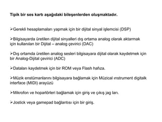Tipik bir ses kartı aşağıdaki bileşenlerden oluşmaktadır.   Gerekli hesaplamaları yapmak için bir dijital sinyal işlemcisi (DSP)  Bilgisayarda üretilen dijital sinyalleri dış ortama analog olarak aktarmak için kullanılan bir Dijital – analog çevirici (DAC)  Dış ortamda üretilen analog sesleri bilgisayara dijital olarak kaydetmek için bir Analog-Dijital çevirici (ADC)  Dataları kaydetmek için bir ROM veya Flash hafıza. Müzik enstümanlarını bilgisayara bağlamak için Müzical ınstrument digitalk interface (MIDI) arayüzü  Mikrofon ve hoparlörleri bağlamak için giriş ve çıkış jag ları.  Jostick veya gamepad bağlantısı için bir giriş.  