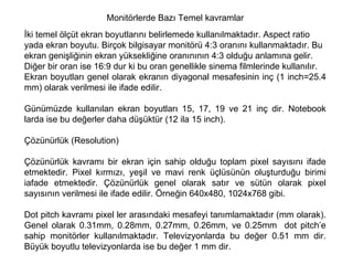 Monitörlerde Bazı Temel kavramlar İki temel ölçüt ekran boyutlarını belirlemede kullanılmaktadır. Aspect ratio yada ekran boyutu. Birçok bilgisayar monitörü 4:3 oranını kullanmaktadır. Bu ekran genişliğinin ekran yüksekliğine oranınının 4:3 olduğu anlamına gelir. Diğer bir oran ise 16:9 dur ki bu oran genellikle sinema filmlerinde kullanılır.  Ekran boyutları genel olarak ekranın diyagonal mesafesinin inç (1 inch=25.4 mm) olarak verilmesi ile ifade edilir.  Günümüzde kullanılan ekran boyutları 15, 17, 19 ve 21 inç dir. Notebook larda ise bu değerler daha düşüktür (12 ila 15 inch).  Çözünürlük (Resolution)  Çözünürlük kavramı bir ekran için sahip olduğu toplam pixel sayısını ifade etmektedir. Pixel kırmızı, yeşil ve mavi renk üçlüsünün oluşturduğu birimi iafade etmektedir. Çözünürlük genel olarak satır ve sütün olarak pixel sayısının verilmesi ile ifade edilir. Örneğin 640x480, 1024x768 gibi. Dot pitch kavramı pixel ler arasındaki mesafeyi tanımlamaktadır (mm olarak). Genel olarak 0.31mm, 0.28mm, 0.27mm, 0.26mm, ve 0.25mm  dot pitch’e sahip monitörler kullanılmaktadır. Televizyonlarda bu değer 0.51 mm dir. Büyük boyutlu televizyonlarda ise bu değer 1 mm dir.  