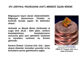 CPU (CENTRAL PROCESSING UNIT) MERKEZİ İŞLEM BİRİMİ  Bilgisayarın beyni olarak nitelendirilebilir. Bilgisayar donanımının Yönetim ve kontrolü burada yapılır. İki bölümden oluşur; Aritmetik ve Mantık Birimi (Arithmetic & Logic Unit -ALU) :   Dört işlem, verilerin karşılaştırılması, karşılaştırmanın sonucuna göre yeni işlemlerin seçilmesi ve kararların verilmesi bu birimin görevidir. Kontrol Ünitesi ( Control Unit -CU) : Işlem akışını düzenler, komutları yorumlar ve bu komutların yerine getirilmesini sağlar. 