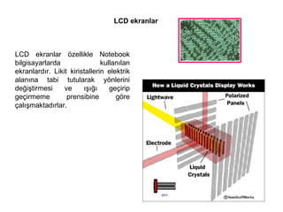 LCD ekranlar LCD ekranlar özellikle Notebook bilgisayarlarda kullanılan ekranlardır. Likit kiristallerin elektrik alanına tabi tutularak yönlerini değiştirmesi ve ışığı geçirip geçirmeme prensibine göre çalışmaktadırlar.  