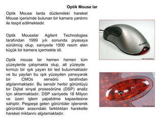 Optik Mouse lar Optik Mouse larda düzlemdeki hareket Mouse içerisinde bulunan bir kamera yardımı ile tespit edilmektedir.  Optik Mouselar Agilent Technologies tarafından 1999 yılı sonunda piyasaya sürülmüş olup, saniyede 1500 resim alan küçük bir kamera içermekte idi.  Optik mouse lar hemen hemen tüm yüzeylerde çalışmakta olup, alt yüzeyde  kırmızı bir ışık yayan bir led bulunmaktadır ve bu yayılan bu ışık yüzeyden yansıyarak bir CMOs sensörü tarafından algılanmaktadır. Bu sensör herbir görüntüyü bir Dijital sinyal prosesörüne (DSP) analiz için aktarmaktadır. DSP saniyede 18 Milyon ve üzeri işlem yapabilme kapasitesine sahiptir. Peşpeşe gelen görüntüler işlenerek görüntüler arasındaki farklılıktan hareketle hareket miktarını algılamaktadır.  