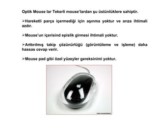 Optik Mouse lar Tekerli mouse’lardan şu üstünlüklere sahiptir. Hareketli parça içermediği için aşınma yoktur ve arıza ihtimali azdır.  Mouse’un içerisind epislik girmesi ihtimali yoktur.  Arttırılmış takip çözünürlüğü (görüntüleme ve işleme) daha hassas cevap verir. Mouse pad gibi özel yüzeyler gereksinimi yoktur.  