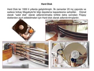 Hard Disk Hard Disk ler 1950 li yıllarda geliştirilmiştir. İlk zamanlar 20 inç çapında ve sadece birkaç Megabyte’lık bilgi depolama kapasitesine sahiptiler.  Orjinal olarak “sabit disk” olarak adlandırılmakla birlikte daha sonraları Floppy disklerden ayırt edilebilmeleri için Hard disk olarak adlandırılmışlardır.  