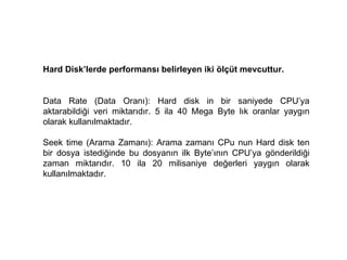Hard Disk’lerde performansı belirleyen iki ölçüt mevcuttur.  Data Rate (Data Oranı): Hard disk in bir saniyede CPU’ya aktarabildiği veri miktarıdır. 5 ila 40 Mega Byte lık oranlar yaygın olarak kullanılmaktadır.  Seek time (Arama Zamanı): Arama zamanı CPu nun Hard disk ten bir dosya istediğinde bu dosyanın ilk Byte’ının CPU’ya gönderildiği zaman miktarıdır. 10 ila 20 milisaniye değerleri yaygın olarak kullanılmaktadır.  
