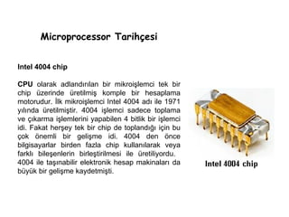 Microprocessor Tarihçesi Intel 4004 chip CPU  olarak adlandırılan bir mikroişlemci tek bir chip üzerinde üretilmiş komple bir hesaplama motorudur. İlk mikroişlemci Intel 4004 adı ile 1971 yılında üretilmiştir. 4004 işlemci sadece toplama ve çıkarma işlemlerini yapabilen 4 bitlik bir işlemci idi. Fakat herşey tek bir chip de toplandığı için bu çok önemli bir gelişme idi. 4004 den önce bilgisayarlar birden fazla chip kullanılarak veya farklı bileşenlerin birleştirilmesi ile üretiliyordu.  4004 ile taşınabilir elektronik hesap makinaları da büyük bir gelişme kaydetmişti.  
