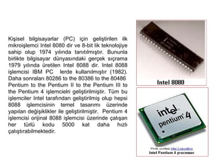 Kişisel bilgisayarlar (PC) için geliştirilen ilk mikroişlemci Intel 8080 dir ve 8-bit lik teknolojiye sahip olup 1974 yılında tanıtılmıştır. Bununla birlikte bilgisayar dünyasındaki gerçek sıçrama 1979 yılında üretilen Intel 8088 dir. Intel 8088 işlemcisi IBM PC  lerde kullanılmıştır (1982). Daha sonraları 80286 to the 80386 to the 80486  Pentium to the Pentium II to the Pentium III to the Pentium 4 işlemcielri geliştirilmiştir. Tüm bu işlemciler Intel tarafından geliştirilmiş olup hepsi 8088 işlemcisinin temel tasarımı üzerinde yapılan değişiklikler ile geliştirilmiştir.  Pentium 4 işlemcisi orijinal 8088 işlemcisi üzerinde çalışan her türlü kodu 5000 kat daha hızlı çalıştırabilmektedir. 