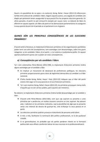 30
Quant a la possibilitat de no optar a la reelecció, Kenig, Rahat i Hazan (2013:12) diferencien
també entre selecció de candidats i líders. Segons aquests autors, una vegada els candidats són
elegits pel parlament tenen assegurada la seua posició fins les properes eleccions generals. En
altres paraules, el partit no pot remoure’ls excepte per causes rares. La selecció de líders és
diferent en aquest aspecte: els líders de partit en les democràcies parlamentàries no asseguren
la seua posició durant tot el període en el parlament o en el govern.
QUINES SÓN LES PRINCIPALS CONSEQÜÈNCIES DE LES ELECCIONS
PRIMÀRIES?
D’acord amb la literatura, la implantació d’eleccions primàries en les organitzacions partidistes
poden tenir una sèrie de conseqüències, tant avantatges com desavantatges, sobre tres grans
categories: a) els candidats i líders; b) el partit; i, c) el sistema o (sub)sistema polític. En aquest
apartat analitzarem quines són o poden ser eixes conseqüències.
a) Conseqüències per als candidats i líders
Tal i com sistematitza Pérez-Moneo (2012:290), la implantació d’eleccions primàries tindria
alguns avantatges per al candidat o líder:
 En implicar un mecanisme de declaració de preferències polítiques, les eleccions
primàries proporcionarien grans dosis de legitimitat democràtica al candidat o al líder
nomenat.
 D’altra banda Kenig, Rahat, Hazan i Katz (2013:22) indiquen que el líder del partit
estaria més segur en la seua posició en el cas d’eleccions primàries.
 Tal i com mostren Kenig, Rahat i Hazan (2013:22), les primàries provoquen menys èxits
d’aquells que no són càrrecs públics, però aquests són meteòrics.
No obstant, la implantació d’eleccions primàries tindria també desavantatges per al candidat o
líder:
 D’acord amb Pérez-Moneo (2012:302), com que cap aspirant es presenta a unes
primàries per a perdre-les, en moltes ocasions concorre un únic aspirant. No obstant
això, i sobretot en les primàries indirectes, cap la possibilitat de algú que es presente
sense una intenció de directa de guanyar-les, sinó d’afiançar la seua posició en el
partit.
 Les eleccions primàries podrien provocar el desinterès de persones amb talent.
 A més a més, facilitarien la nominació dels polítics professionals, no la de qualsevol
ciutadà.
 Si es generalitzaren, és probable que els partits perderen interès en la formació
política dels seus afiliats i preferiren bolcar els seus recursos en la professionalització.
 