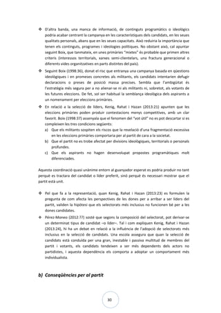 30
 D’altra banda, una manca de informació, de continguts programàtics o ideològics
podria acabar centrant la campanya en les característiques dels candidats, en les seues
qualitats personals, abans que en les seues capacitats. Això reduiria la importància que
tenen els continguts, programes i ideologies polítiques. No obstant això, cal apuntar
seguint Boix, que tanmateix, en unes primàries “mixtes” és probable que primen altres
criteris (interessos territorials, xarxes semi-clientelars, una fractura generacional o
diferents vides organitzatives en parts distintes del país).
 Seguint Boix (1998:36), donat el risc que entranya una campanya basada en qüestions
ideològiques i en promeses concretes als militants, els candidats intentarien defugir
declaracions o preses de posició massa precises. Sembla que l’ambigüitat és
l’estratègia més segura per a no alienar-se ni als militants ni, sobretot, als votants de
les futures eleccions. De fet, sol ser habitual la semblança ideològica dels aspirants a
un nomenament per eleccions primàries.
 En relació a la selecció de líders, Kenig, Rahat i Hazan (2013:21) apunten que les
eleccions primàries poden produir contestacions menys competitives, amb un clar
favorit. Boix (1998:37) assenyala que el fenomen del “vot útil” no es pot descartar si es
compleixen les tres condicions següents:
a) Que els militants sospiten els riscos que la revelació d’una fragmentació excessiva
en les eleccions primàries comportaria per al partit de cara a la societat.
b) Que el partit no es trobe afectat per divisions ideològiques, territorials o personals
profundes.
c) Que els aspirants no hagen desenvolupat propostes programàtiques molt
diferenciades.
Aquesta coordinació quasi unànime entorn al guanyador esperat es podria produir no tant
perquè es tractara del candidat o líder preferit, sinó perquè és necessari mostrar que el
partit està unit.
 Pel que fa a la representació, quan Kenig, Rahat i Hazan (2013:23) es formulen la
pregunta de com afecta les perspectives de les dones per a arribar a ser líders del
partit, validen la hipòtesi que els selectorats més inclusius no funcionen bé per a les
dones candidates.
 Pérez-Moneo (2012:??) sosté que segons la composició del selectorat, pot derivar-se
un determinat tipus de candidat –o líder–. Tal i com expliquen Kenig, Rahat i Hazan
(2013:24), hi ha un debat en relació a la influència de l’adopció de selectorats més
inclusius en la selecció de candidats. Una escola assegura que quan la selecció de
candidats està conduïda per una gran, inestable i passiva multitud de membres del
partit i votants, els candidats tendeixen a ser més dependents dels actors no
partidistes, i aquesta dependència els comporta a adoptar un comportament més
individualista.
b) Conseqüències per al partit
 