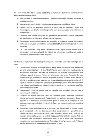 30
Tal i com sistematitza Pérez-Moneo (2012:287), la implantació d’eleccions primàries tindria
alguns avantatges per al partit:
 Revitalitzarien la vida interna del partit i promourien la implicació dels afiliats en la
presa de decisions.
 Suposarien un procés simple i econòmic per a seleccionar candidats o líders.
 Podrien atorgar un avantatge electoral al partit que les celebrara, donat que
s’aconseguiria una àmplia publicitat gratuïta i, en general, suposa una millora de la
imatge pública.
 Finalment, com apunta Boix (1998:34), permetrien desterrar tota sort de corrupteles
que s’atribueixen al sistema de selecció interna imperant.
 Constituirien un mecanisme valuós per a resoldre el procés de recanvi de les élites
polítiques, ja que, com apunta Pérez-Moneo (2012:287), facilitarien l’aparició de noves
promeses.
 Tal i com expliquen Kenig, Rahat i Hazan (2013:24), alguns autors afirmen que el
patronatge i certa centralització del mètode de selecció de candidats pot ajudar a
solventar el problema de la unitat del partit.
No obstant, la implantació d’eleccions primàries podria comportar també desavantatges per al
partit:
 Contràriament al primer avantatge apuntat, Kenig, Rahat i Hazan (2013:19), evidencien
que en la selecció de líders i de candidats hi ha una relació clarament negativa entre la
les eleccions primàries i les taxes de participació. Hi ha dues raons principals que
expliquen aquest fenomen. Primer, en selectorats més petits l’impacte de cada
selector és major, i l’incentiu a fer acte de presència i votar és també major, perquè el
selector té una bona raó per a pensar que el seu vot pot suposar una diferència real. El
segon és el nivell de compromís. Els delegats, per exemple, estan molt més involucrats
en la vida del partit i es juguen més en les eleccions internes en comparació als afiliats
o simpatitzants del partit.
 Pérez-Moneo (2012:??) apunta que no sembla una estratègia efectiva per a
incrementar la militància.
 En opinió del mateix autor (2012:212) les “primàries pures” afeblirien l’estructura
interna del partit, transformant l’organització en quelcom secundari, doncs els
aspirants a la nominació no necessitarien gaire el partit per a assegurar la seua
reelecció. Com assenyala Boix (1998:35), la figura del militant tradicional tendiria a
esvair-se.
 Generarien fortes confrontacions al si del partit, que fomentarien la rivalitat –abans
que la competició– entre les distintes corrents o faccions internes i que afeblirien la
cohesió del partit, propiciant la fractura dels mateixos. Seguint Boix (1998:34), les
eleccions primàries fotografien la conflictivitat que ja hi havia i la fan pública. Així, per
a mantenir una organització relativament sòlida i per a evitar una confrontació
excessivament acarnissada, es pot seguir l’estratègia de les “primàries mixtes”. Aquest
mètode, tanmateix, no està exempt de problemes, ja que:
 