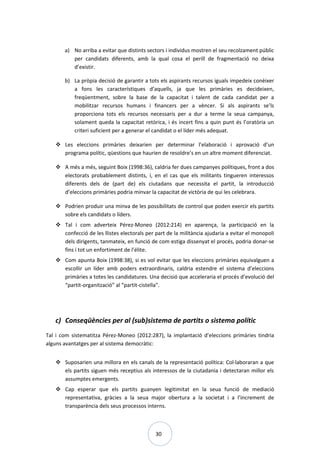 30
a) No arriba a evitar que distints sectors i individus mostren el seu recolzament públic
per candidats diferents, amb la qual cosa el perill de fragmentació no deixa
d’existir.
b) La pròpia decisió de garantir a tots els aspirants recursos iguals impedeix conèixer
a fons les característiques d’aquells, ja que les primàries es decideixen,
freqüentment, sobre la base de la capacitat i talent de cada candidat per a
mobilitzar recursos humans i financers per a vèncer. Si als aspirants se’ls
proporciona tots els recursos necessaris per a dur a terme la seua campanya,
solament queda la capacitat retòrica, i és incert fins a quin punt és l’oratòria un
criteri suficient per a generar el candidat o el líder més adequat.
 Les eleccions primàries deixarien per determinar l’elaboració i aprovació d’un
programa polític, qüestions que haurien de resoldre’s en un altre moment diferenciat.
 A més a més, seguint Boix (1998:36), caldria fer dues campanyes polítiques, front a dos
electorats probablement distints, i, en el cas que els militants tingueren interessos
diferents dels de (part de) els ciutadans que necessita el partit, la introducció
d’eleccions primàries podria minvar la capacitat de victòria de qui les celebrara.
 Podrien produir una minva de les possibilitats de control que poden exercir els partits
sobre els candidats o líders.
 Tal i com adverteix Pérez-Moneo (2012:214) en aparença, la participació en la
confecció de les llistes electorals per part de la militància ajudaria a evitar el monopoli
dels dirigents, tanmateix, en funció de com estiga dissenyat el procés, podria donar-se
fins i tot un enfortiment de l’élite.
 Com apunta Boix (1998:38), si es vol evitar que les eleccions primàries equivalguen a
escollir un líder amb poders extraordinaris, caldria estendre el sistema d’eleccions
primàries a totes les candidatures. Una decisió que acceleraria el procés d’evolució del
“partit-organització” al “partit-cistella”.
c) Conseqüències per al (sub)sistema de partits o sistema polític
Tal i com sistematitza Pérez-Moneo (2012:287), la implantació d’eleccions primàries tindria
alguns avantatges per al sistema democràtic:
 Suposarien una millora en els canals de la representació política: Col·laboraran a que
els partits siguen més receptius als interessos de la ciutadania i detectaran millor els
assumptes emergents.
 Cap esperar que els partits guanyen legitimitat en la seua funció de mediació
representativa, gràcies a la seua major obertura a la societat i a l’increment de
transparència dels seus processos interns.
 