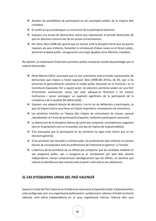 30
 Amplien les possibilitats de participació en els assumptes públics de la majoria dels
ciutadans.
 Es confia en que produïsquen un increment de la participació electoral.
 Suposen una escola de democràcia, donat que representen el principi democràtic de
que les decisions comuns han de ser preses col·lectivament.
 Per últim, Boix (1998:34) apunta que en trencar amb la disciplina fèrria que els partits
imposen als seus militants, fomenten la introducció d’idees noves en el fòrum públic,
alentirien el debat polític i assegurarien una major igualtat entre diferents ciutadans.
No obstant, la implantació d’eleccions primàries podria comportar també desavantatges per al
sistema democràtic:
 Pérez-Moneo (2012: assenyala que no són consistents amb el model representatiu de
democràcia que impera a l’estat espanyol. Boix (1998:38) afirma, de fet, que si les
primàries es generalitzaren canviaria el model polític dissenyat en la Transició i en la
Constitució Espanyola. Per a aquest autor, les eleccions primàries poden ser una font
d’incerteses substancials, sense, per això, adequar-se fàcilment a les nostres
institucions i sense aconseguir un augment significatiu de la participació de la
ciutadania o de la qualitat del debat polític.
 Suposen una adopció directa de decisions i no té res de deliberatiu o participatiu, ja
que col·loquen tota la seua força en l’opció majoritària, menyspreant els minoritaris.
 Les primàries triomfen en l’època dels mitjans de comunicació de masses, perquè
reprodueixen la il·lusió de participació d’aquests, confonent participació i passivitat.
 La disminució de la disciplina interna de partit pot comportar conseqüències negatives
tant en el parlament com en la societat, vist des de l’òptica de la governabilitat.
 S’ha assenyalat que la participació en les primàries ha sigut molt menor que en les
eleccions generals.
 Si les primàries són tancades o semitancades, les preferències dels militants no sempre
hauran de correspondre amb les preferències de l’electorat en general i a l’inrevés.
 L’obertura de les primàries als no afiliats pot comportar que els candidats moderen el
seu programa polític, per a assegurar-se el recolzament per part dels votants
independents, menys compromesos ideològicament que els afiliats, un element que
redueix la identificació dels votants amb el partit i amb això el seu afebliment.
EL CAS D’ESQUERRA UNIDA DEL PAÍS VALENCIÀ
Esquerra Unida del País Valencià és la federació valenciana d’Izquierda Unida. Estatutàriament,
està configurada com una organització políticament i jurídicament sobirana d’àmbit territorial
valencià, amb plena independència en la seua organització interna; l'elecció dels seus
 