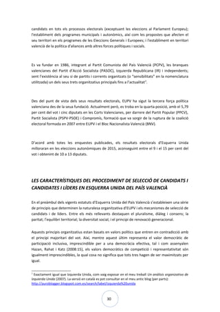30
candidats en tots els processos electorals (exceptuant les eleccions al Parlament Europeu);
l'establiment dels programes municipals i autonòmics, així com les propostes que afecten el
seu territori en els programes de les Eleccions Generals i Europees; i l'establiment en territori
valencià de la política d'aliances amb altres forces polítiques i socials.
Es va fundar en 1986, integrant al Partit Comunista del País Valencià (PCPV), les branques
valencianes del Partit d’Acció Socialista (PASOC), Izquierda Republicana (IR) i independents;
sent l’existència al seu si de partits i corrents organitzats (o “sensibilitats” en la nomenclatura
utilitzada) un dels seus trets organitzatius principals fins a l’actualitat2
.
Des del punt de vista dels seus resultats electorals, EUPV ha sigut la tercera força política
valenciana des de la seua fundació. Actualment però, es troba en la quarta posició, amb el 5,79
per cent del vot i cinc diputats en les Corts Valencianes, per darrere del Partit Popular (PPCV),
Partit Socialista (PSPV-PSOE) i Compromís, formació que va sorgir de la ruptura de la coalició
electoral formada en 2007 entre EUPV i el Bloc Nacionalista Valencià (BNV).
D’acord amb totes les enquestes publicades, els resultats electorals d’Esquerra Unida
milloraran en les eleccions autonòmiques de 2015, aconseguint entre el 9 i el 15 per cent del
vot i obtenint de 10 a 13 diputats.
LES CARACTERÍSTIQUES DEL PROCEDIMENT DE SELECCIÓ DE CANDIDATS I
CANDIDATES I LÍDERS EN ESQUERRA UNIDA DEL PAÍS VALENCIÀ
En el preàmbul dels vigents estatuts d’Esquerra Unida del País Valencià s’estableixen una sèrie
de principis que determinen la naturalesa organitzativa d’EUPV i els mecanismes de selecció de
candidats i de líders. Entre els més rellevants destaquen el pluralisme, diàleg i consens; la
paritat; l’equilibri territorial; la diversitat social; i el principi de renovació generacional.
Aquests principis organitzatius estan basats en valors polítics que entren en contradicció amb
el principi majoritari del vot. Així, mentre aquest últim representa el valor democràtic de
participació inclusiva, imprescindible per a una democràcia efectiva, tal i com assenyalen
Hazan, Rahat i Katz (2008:15), els valors democràtics de competició i representativitat són
igualment imprescindibles, la qual cosa no significa que tots tres hagen de ser maximitzats per
igual.
2
Exactament igual que Izquierda Unida, com vaig exposar en el meu treball Un análisis organizativo de
Izquierda Unida (2007). La versió en català es pot consultar en el meu antic blog (per parts):
http://auroblogger.blogspot.com.es/search/label/izquierda%20unida
 