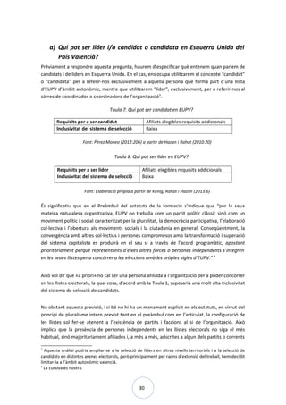 30
a) Qui pot ser líder i/o candidat o candidata en Esquerra Unida del
País Valencià?
Prèviament a respondre aquesta pregunta, haurem d’especificar què entenem quan parlem de
candidats i de líders en Esquerra Unida. En el cas, ens ocupa utilitzarem el concepte “candidat”
o “candidata” per a referir-nos exclusivament a aquella persona que forma part d’una llista
d’EUPV d’àmbit autonòmic, mentre que utilitzarem “líder”, exclusivament, per a referir-nos al
càrrec de coordinador o coordinadora de l’organització3
.
Taula 7. Qui pot ser candidat en EUPV?
Requisits per a ser candidat Afiliats elegibles requisits addicionals
Inclusivitat del sistema de selecció Baixa
Font: Pérez Moneo (2012:206) a partir de Hazan i Rahat (2010:20)
Taula 8. Qui pot ser líder en EUPV?
Requisits per a ser líder Afiliats elegibles requisits addicionals
Inclusivitat del sistema de selecció Baixa
Font: Elaboració pròpia a partir de Kenig, Rahat i Hazan (2013:6)
És significatiu que en el Preàmbul del estatuts de la formació s’indique que “per la seua
mateixa naturalesa organitzativa, EUPV no treballa com un partit polític clàssic sinó com un
moviment polític i social caracteritzat per la pluralitat, la democràcia participativa, l’elaboració
col·lectiva i l’obertura als moviments socials i la ciutadania en general. Conseqüentment, la
convergència amb altres col·lectius i persones compromesos amb la transformació i superació
del sistema capitalista es produirà en el seu si a través de l’acord programàtic, apostant
prioritàriament perquè representants d’eixes altres forces o persones independents s’integren
en les seues llistes per a concórrer a les eleccions amb les pròpies sigles d’EUPV.”4
Això vol dir que «a priori» no cal ser una persona afiliada a l’organització per a poder concórrer
en les llistes electorals, la qual cosa, d’acord amb la Taula 1, suposaria una molt alta inclusivitat
del sistema de selecció de candidats.
No obstant aquesta previsió, i si bé no hi ha un manament explícit en els estatuts, en virtut del
principi de pluralisme intern previst tant en el preàmbul com en l’articulat, la configuració de
les llistes sol fer-se atenent a l’existència de partits i faccions al si de l’organització. Això
implica que la presència de persones independents en les llistes electorals no siga el més
habitual, sinó majoritàriament afiliades i, a més a més, adscrites a algun dels partits o corrents
3
Aquesta anàlisi podria ampliar-se a la selecció de líders en altres nivells territorials i a la selecció de
candidats en distintes arenes electorals, però principalment per raons d’extensió del treball, hem decidit
limitar-la a l’àmbit autonòmic valencià.
4
La cursiva és nostra.
 