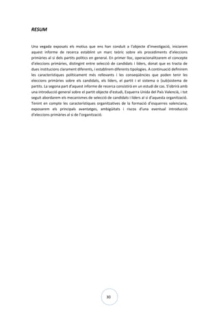 30
RESUM
Una vegada exposats els motius que ens han conduit a l’objecte d’investigació, iniciarem
aquest informe de recerca establint un marc teòric sobre els procediments d’eleccions
primàries al si dels partits polítics en general. En primer lloc, operacionalitzarem el concepte
d’eleccions primàries, distingint entre selecció de candidats i líders, donat que es tracta de
dues institucions clarament diferents, i establirem diferents tipologies. A continuació definirem
les característiques políticament més rellevants i les conseqüències que poden tenir les
eleccions primàries sobre els candidats, els líders, el partit i el sistema o (sub)sistema de
partits. La segona part d’aquest informe de recerca consistirà en un estudi de cas. S’obrirà amb
una introducció general sobre el partit objecte d’estudi, Esquerra Unida del País Valencià, i tot
seguit abordarem els mecanismes de selecció de candidats i líders al si d’aquesta organització.
Tenint en compte les característiques organitzatives de la formació d’esquerres valenciana,
exposarem els principals avantatges, ambigüitats i riscos d’una eventual introducció
d’eleccions primàries al si de l’organització.
 