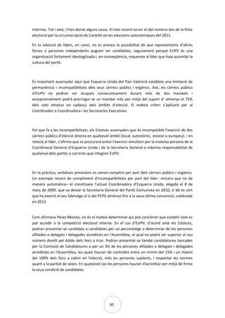 30
internes. Tot i això, s’han donat alguns casos. El més recent va ser el del número dos de la llista
electoral per la circumscripció de Castelló en les eleccions autonòmiques del 2011.
En la selecció de líders, en canvi, no es preveu la possibilitat de que representants d’altres
forces o persones independents puguen ser candidates, segurament perquè EUPV és una
organització fortament ideologitzada i, en conseqüència, requereix al líder que haja assimilat la
cultura del partit.
És important assenyalar aquí que Esquerra Unida del País Valencià estableix una limitació de
permanència i incompatibilitats dels seus càrrecs públics i orgànics. Així, els càrrecs públics
d’EUPV no podran ser ocupats consecutivament durant més de dos mandats i
excepcionalment podrà prorrogar-se un mandat més per mitjà del suport d’ almenys el 75%
dels vots emesos en cadascú dels àmbits d’elecció. El mateix criteri s’aplicarà per al
Coordinador o Coordinadora i les Secretaries Executives.
Pel que fa a les incompatibilitats, els Estatuts assenyalen que és incompatible l’exercici de dos
càrrecs públics d’elecció directa en qualsevol àmbit (local, autonòmic, estatal o europeu); i en
relació al líder, s’afirma que es procurarà evitar l’exercici simultani per la mateixa persona de la
Coordinació General d’Esquerra Unida i de la Secretaria General o màxima responsabilitat de
qualsevol dels partits o corrents que integren EUPV.
En la pràctica, ambdues previsions es venen complint per part dels càrrecs públics i orgànics.
Un exemple recent de compliment d’incompatibilitats per part del líder –encara que no de
manera automàtica– el constitueix l’actual Coordinadora d’Esquerra Unida, elegida el 8 de
març de 2009, que va deixar la Secretaria General del Partit Comunista en 2010, si bé és cert
que ha exercit el seu lideratge al si del PCPV almenys fins a la seua última convenció, celebrada
en 2013.
Com afirmava Pérez-Moneo, no és el mateix determinar qui pot concórrer que establir com es
pot accedir a la competició electoral interna. En el cas d’EUPV, d’acord amb els Estatuts,
podran presentar-se candidats o candidates per un percentatge a determinar de les persones
afiliades o delegats i delegades acreditats en l'Assemblea, el qual no podrà ser superior al seu
número dividit pel doble dels llocs a triar. Podran presentar-se també candidatures tancades
per la Comissió de Candidatures o per un 3% de les persones afiliades o delegats i delegades
acreditats en l'Assemblea, les quals hauran de contindre entre un mínim del 15% i un màxim
del 100% dels llocs a cobrir en l'elecció, més les persones suplents, i respectar les normes
quant a la paritat de sexes. En qualsevol cas les persones hauran d'acreditar per mitjà de firma
la seua condició de candidates.
 