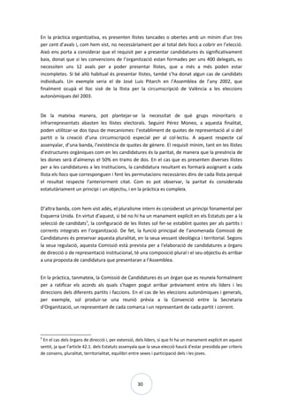 30
En la pràctica organitzativa, es presenten llistes tancades o obertes amb un mínim d’un tres
per cent d’avals i, com hem vist, no necessàriament per al total dels llocs a cobrir en l’elecció.
Això ens porta a considerar que el requisit per a presentar candidatures és significativament
baix, donat que si les convencions de l’organització estan formades per uns 400 delegats, es
necessiten uns 12 avals per a poder presentar llistes, que a més a més poden estar
incompletes. Si bé allò habitual és presentar llistes, també s’ha donat algun cas de candidats
individuals. Un exemple seria el de José Luis Pitarch en l’Assemblea de l’any 2002, que
finalment ocupà el lloc sisè de la llista per la circumscripció de València a les eleccions
autonòmiques del 2003.
De la mateixa manera, pot plantejar-se la necessitat de què grups minoritaris o
infrarrepresentats abasten les llistes electorals. Seguint Pérez Moneo, a aquesta finalitat,
poden utilitzar-se dos tipus de mecanismes: l’establiment de quotes de representació al si del
partit o la creació d’una circumscripció especial per al col·lectiu. A aquest respecte cal
assenyalar, d’una banda, l’existència de quotes de gènere. El requisit mínim, tant en les llistes
d’estructures orgàniques com en les candidatures és la paritat, de manera que la presència de
les dones serà d’almenys el 50% en trams de dos. En el cas que es presenten diverses llistes
per a les candidatures a les Institucions, la candidatura resultant es formarà assignant a cada
llista els llocs que corresponguen i fent les permutacions necessàries dins de cada llista perquè
el resultat respecte l'anteriorment citat. Com es pot observar, la paritat és considerada
estatutàriament un principi i un objectiu, i en la pràctica es compleix.
D’altra banda, com hem vist adés, el pluralisme intern és considerat un principi fonamental per
Esquerra Unida. En virtut d’aquest, si bé no hi ha un manament explícit en els Estatuts per a la
selecció de candidats5
, la configuració de les llistes sol fer-se establint quotes per als partits i
corrents integrats en l’organització. De fet, la funció principal de l’anomenada Comissió de
Candidatures és preservar aquesta pluralitat, en la seua vessant ideològica i territorial. Segons
la seua regulació, aquesta Comissió està prevista per a l'elaboració de candidatures a òrgans
de direcció o de representació institucional, té una composició plural i el seu objectiu és arribar
a una proposta de candidatura que presentaran a l'Assemblea.
En la pràctica, tanmateix, la Comissió de Candidatures és un òrgan que es reuneix formalment
per a ratificar els acords als quals s’hagen pogut arribar prèviament entre els líders i les
direccions dels diferents partits i faccions. En el cas de les eleccions autonòmiques i generals,
per exemple, sol produir-se una reunió prèvia a la Convenció entre la Secretaria
d’Organització, un representant de cada comarca i un representant de cada partit i corrent.
5
En el cas dels òrgans de direcció i, per extensió, dels líders, sí que hi ha un manament explícit en aquest
sentit, ja que l’article 42.1. dels Estatuts assenyala que la seua elecció haurà d'estar presidida per criteris
de consens, pluralitat, territorialitat, equilibri entre sexes i participació dels i les joves.
 