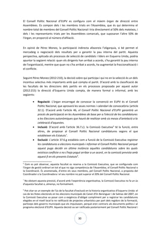 30
El Consell Polític Nacional d’EUPV es configura com el màxim òrgan de direcció entre
Assemblees. Es compon dels i les membres triats en l'Assemblea, que és qui determina el
nombre total de membres del Consell Polític Nacional i tria directament al 50% dels mateixos, i
dels i les representants triats per les Assemblees comarcals, que suposaran l'altre 50% de
l'òrgan, en proporció al número d'afiliació.
En opinió de Pérez Moneo, la participació indirecta afavoreix l’oligarquia, si bé permet el
mercadeig o negociació dels resultats per a garantir la pau interna del partit. Aquesta
perspectiva, aplicada als processos de selecció de candidats i líders en Esquerra Unida, podria
apuntar la següent relació: quan els dirigents han arribat a acords, s’ha garantit la pau interna
de l’organització, mentre que quan no s’ha arribat a acords, ha augmentat la fraccionalització i
el conflicte.
Seguint Pérez Moneo (2012:210), la decisió sobre qui participa i qui no en la selecció és un dels
incentius selectius més importants amb què compta el partit. D’acord amb la classificació de
les facultats de les direccions dels partits en els processos proposada per aquest autor
(2012:215) la direcció d’Esquerra Unida compta, de manera formal o informal, amb les
següents:
• Regulació: L’òrgan encarregat de convocar la convenció en EUPV és el Consell
Polític Nacional, que aprovarà les seues normes i calendari de convocatòria (article
32.1). D’acord amb l’article 46, el Consell Polític Nacional d’EUPV garantirà un
procés de participació en les Assemblees de base per a l’elecció de les candidatures
a les Eleccions autonòmiques que haurà de realitzar amb sis mesos d’antelació a la
celebració d’aquestes.
• Inclusió: D’acord amb l’article 36.7.c). la Comissió Executiva6
té la funció, entre
altres, de proposar al Consell Polític Nacional candidatures segons el que
estableixen els Estatuts7
.
• Exclusió: L’article 37.6.g estableix com a funció de la Comissió Executiva registrar
les candidatures a eleccions municipals i informar el Consell Polític Nacional perquè
aquest puga decidir en última instància aquelles candidatures sobre les quals
existisca conflicte o no s’haja pogut arribar a un acord, en la comissió prevista amb
aquest fi en els presents Estatuts8
.
6
Com es pot observar, aquesta facultat es reserva a la Comissió Executiva, que ve configurada com
l’òrgan de gestió ordinari en tot el que no siga competència de l’Assemblea, el Consell Polític Nacional o
la Coordinació. És anomenada, d’entre els seus membres, pel Consell Polític Nacional, a proposta del
Coordinador o la Coordinadora i el seu nombre no pot superar el 20% del Consell Polític Nacional.
7
No obstant aquesta previsió, d’acord amb l’experiència organitzativa, la Comissió Executiva no fa un ús
d’aquesta facultat o, almenys, no formalment.
8
Pot citar-se un exemple de l’ús de la facultat d’exclusió en la historia organitzativa d’Esquerra Unida: el
cas de les llistes electorals en les eleccions municipals de Canet d’En Berenguer i de Salinas del 2007, on
la Comissió Executiva va posar com a exigència d’obligat compliment per a registrar les candidatures
elegides en el nivell local la no ratificació de projectes urbanístics per part dels regidors de la formació,
partíceps dels governs municipals que els impulsaven, perquè eren contraris als documents polítics i al
programa electoral d’EUPV. Aquesta decisió va ser ratificada posteriorment pel Consell Polític Nacional i
 